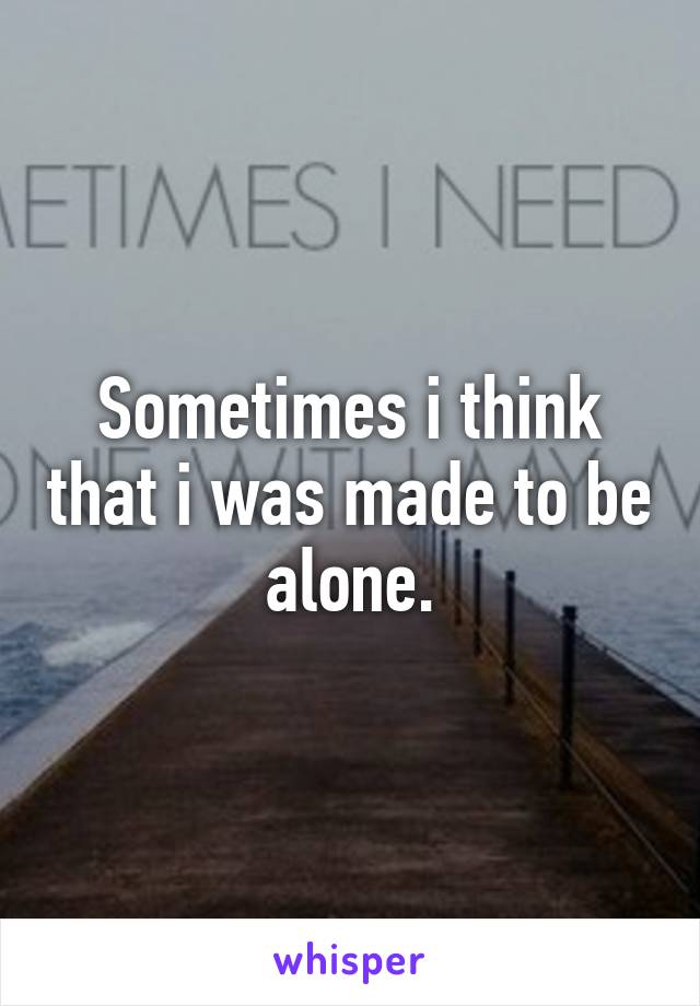 Sometimes i think that i was made to be alone.