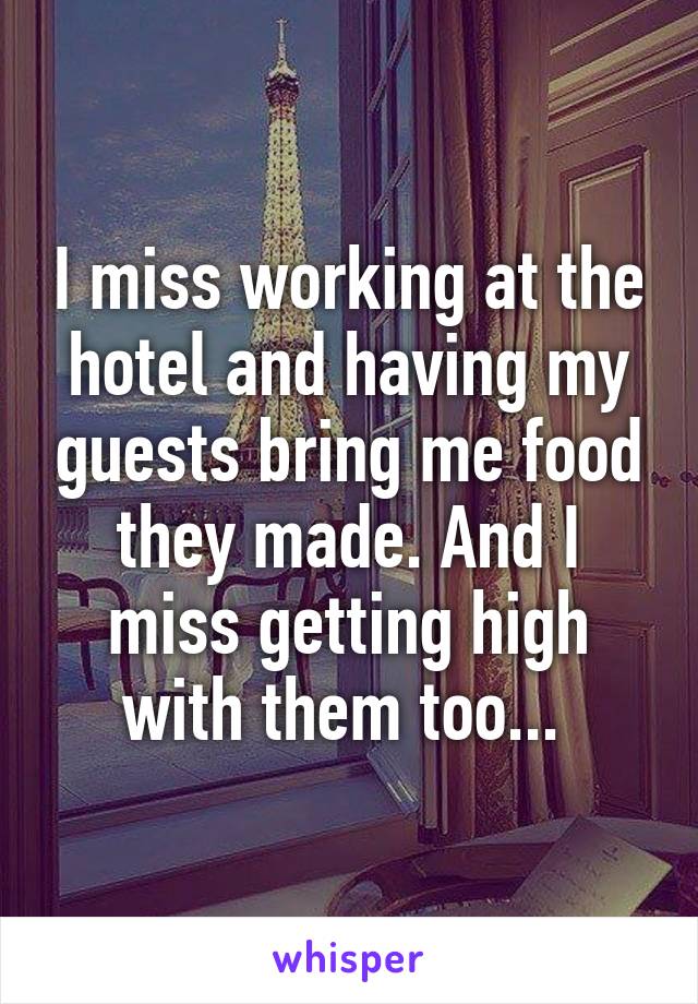 I miss working at the hotel and having my guests bring me food they made. And I miss getting high with them too... 