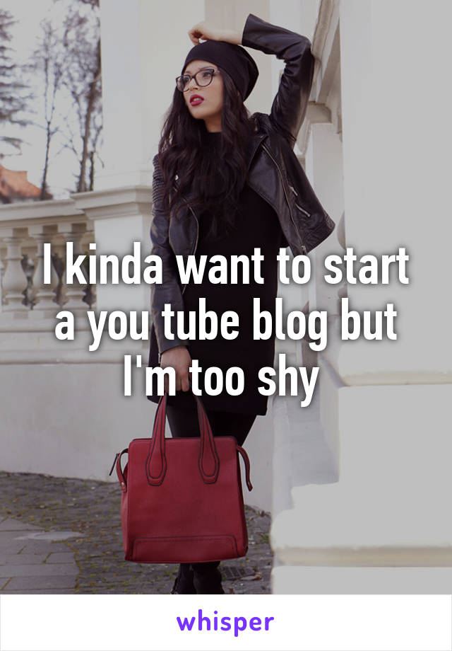 I kinda want to start a you tube blog but I'm too shy 