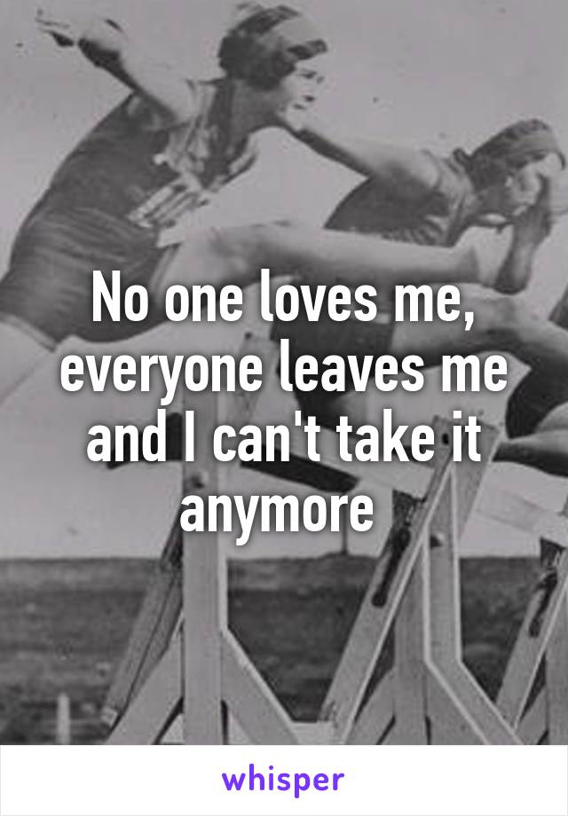 No one loves me, everyone leaves me and I can't take it anymore 