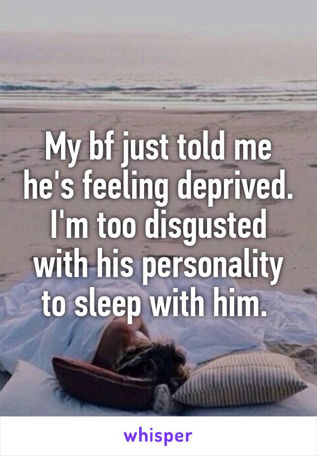 My bf just told me he's feeling deprived. I'm too disgusted with his personality to sleep with him. 