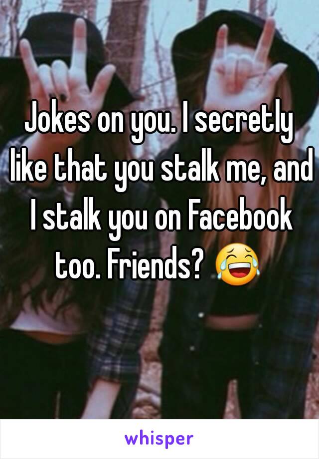 Jokes on you. I secretly like that you stalk me, and I stalk you on Facebook too. Friends? 😂  