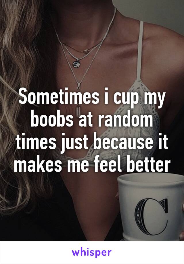 Sometimes i cup my boobs at random times just because it makes me feel better