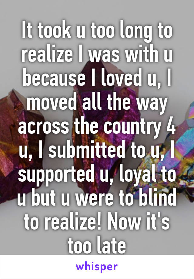 It took u too long to realize I was with u because I loved u, I moved all the way across the country 4 u, I submitted to u, I supported u, loyal to u but u were to blind to realize! Now it's too late