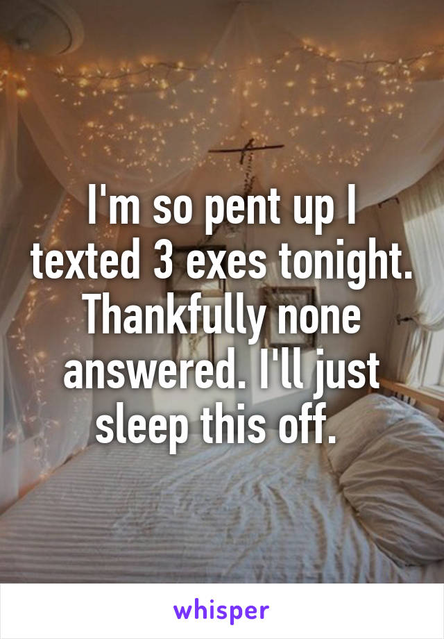 I'm so pent up I texted 3 exes tonight. Thankfully none answered. I'll just sleep this off. 