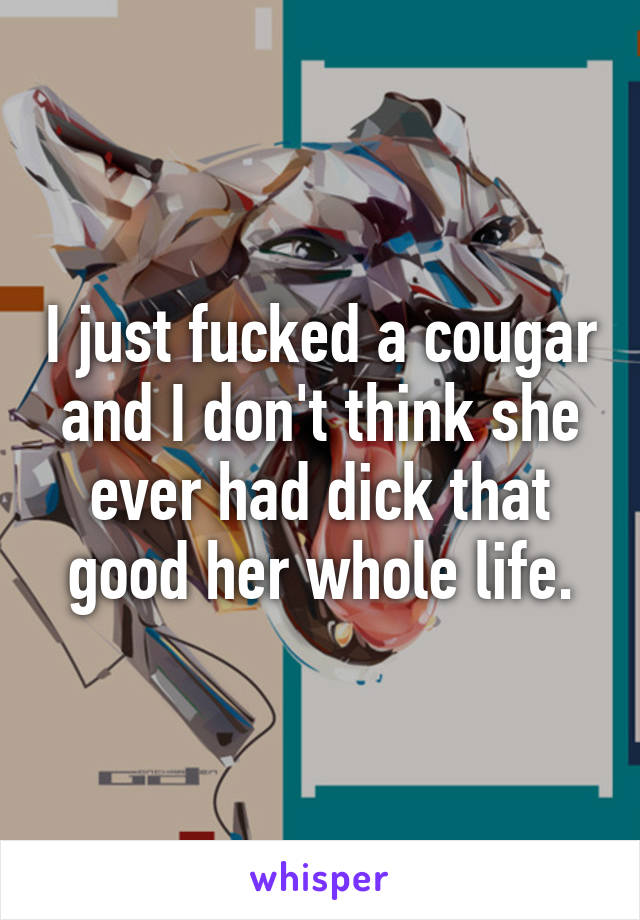 I just fucked a cougar and I don't think she ever had dick that good her whole life.