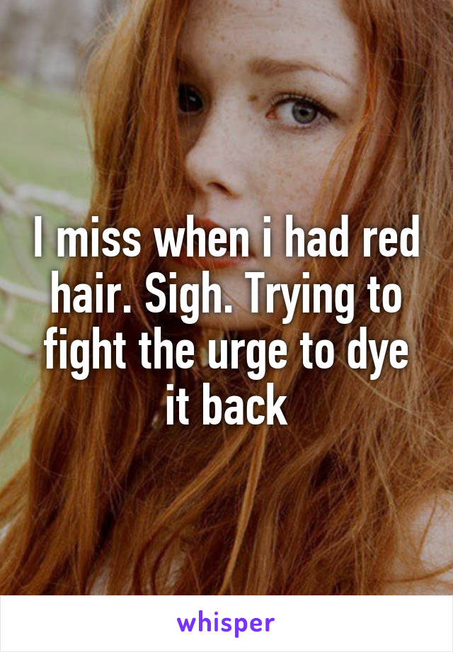 I miss when i had red hair. Sigh. Trying to fight the urge to dye it back