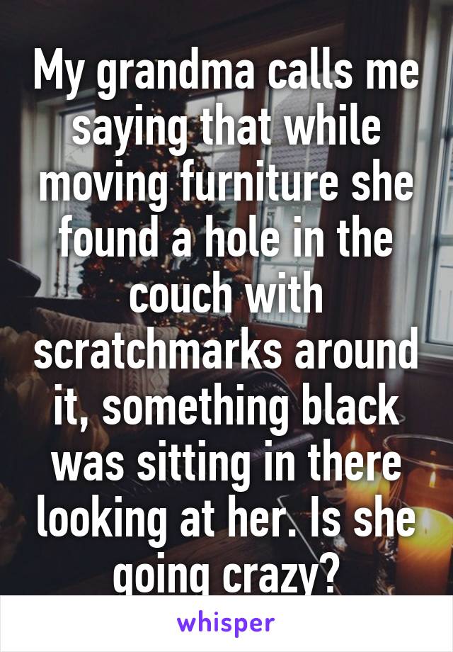 My grandma calls me saying that while moving furniture she found a hole in the couch with scratchmarks around it, something black was sitting in there looking at her. Is she going crazy?