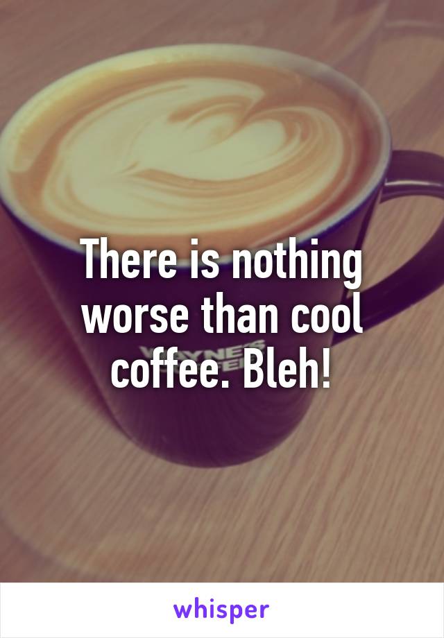 There is nothing worse than cool coffee. Bleh!