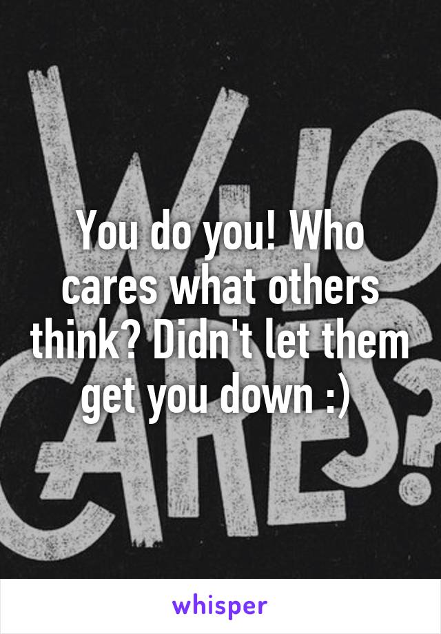 You do you! Who cares what others think? Didn't let them get you down :) 