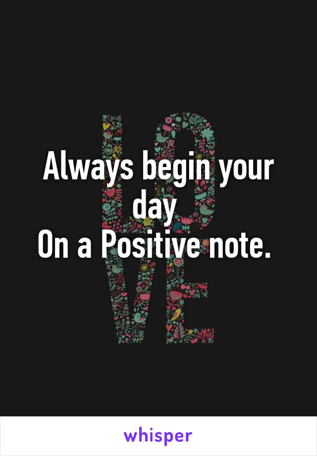 Always begin your day 
On a Positive note. 
