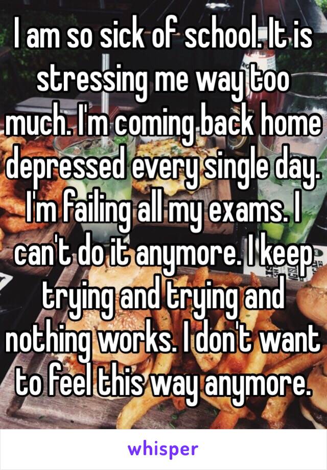 I am so sick of school. It is stressing me way too much. I'm coming back home depressed every single day. I'm failing all my exams. I can't do it anymore. I keep trying and trying and nothing works. I don't want to feel this way anymore. 