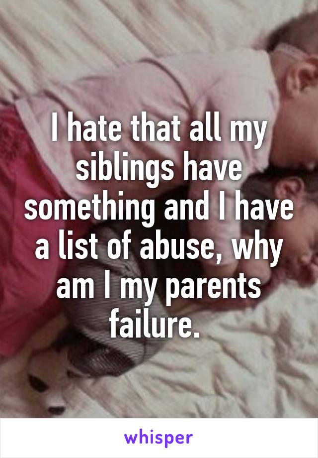 I hate that all my siblings have something and I have a list of abuse, why am I my parents failure. 