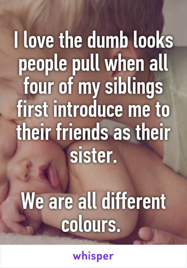 I love the dumb looks people pull when all four of my siblings first introduce me to their friends as their sister.

We are all different colours. 