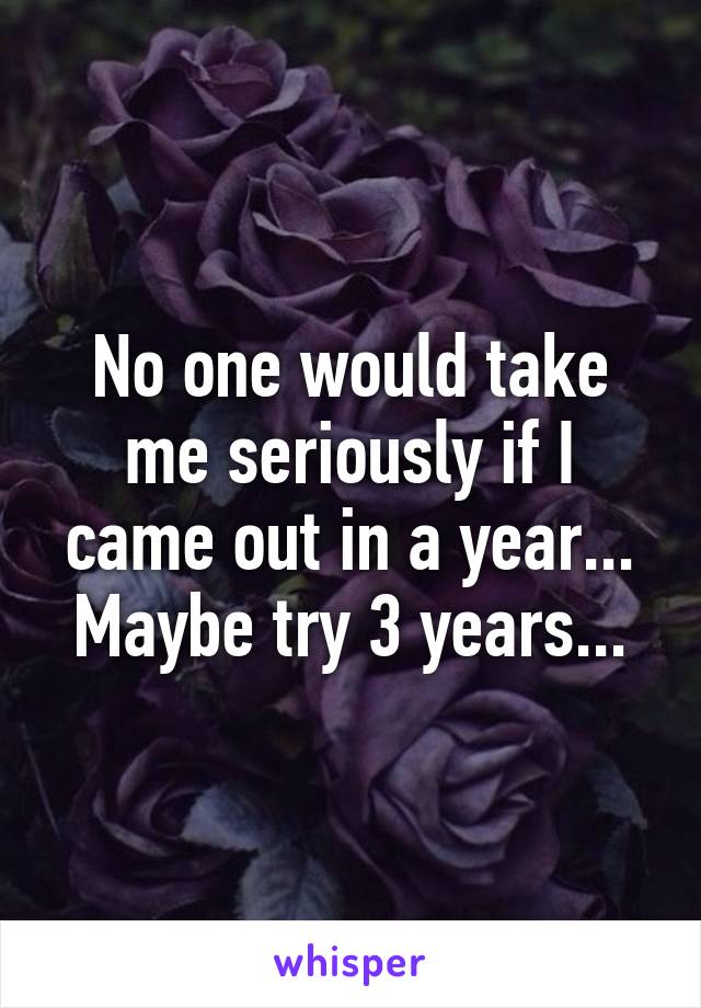 No one would take me seriously if I came out in a year... Maybe try 3 years...