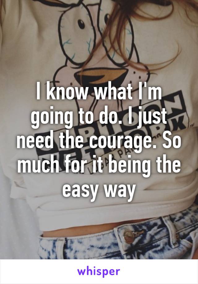 I know what I'm going to do. I just need the courage. So much for it being the easy way