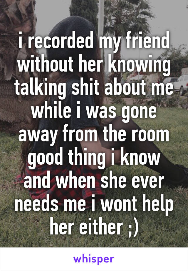 i recorded my friend without her knowing talking shit about me while i was gone away from the room good thing i know and when she ever needs me i wont help her either ;)