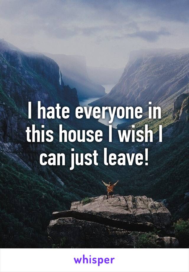 I hate everyone in this house I wish I can just leave!