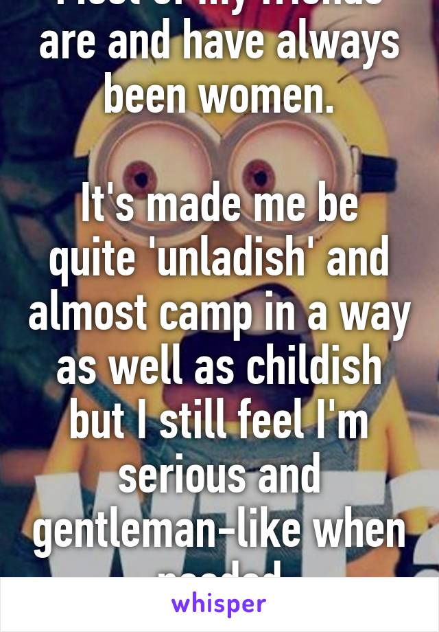 Most of my friends are and have always been women.

It's made me be quite 'unladish' and almost camp in a way as well as childish but I still feel I'm serious and gentleman-like when needed
