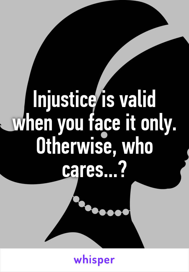 Injustice is valid when you face it only. Otherwise, who cares...?