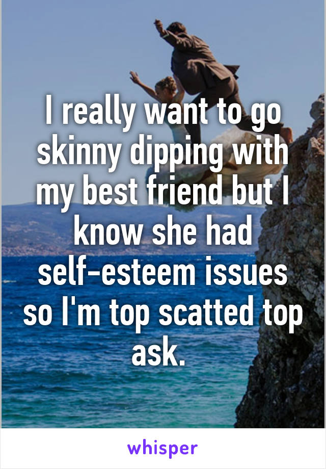 I really want to go skinny dipping with my best friend but I know she had self-esteem issues so I'm top scatted top ask. 