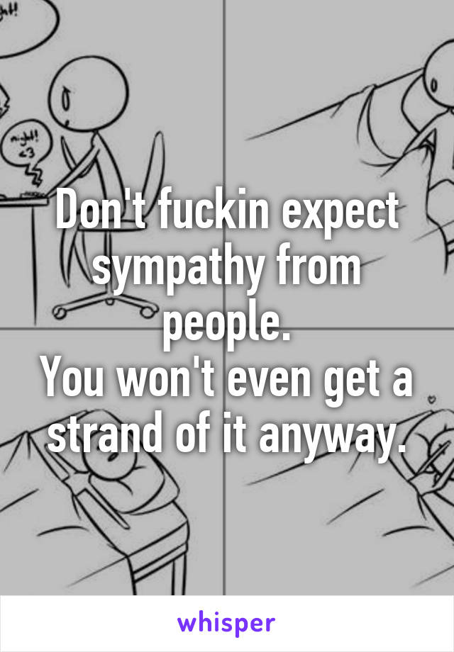 Don't fuckin expect sympathy from people.
You won't even get a strand of it anyway.