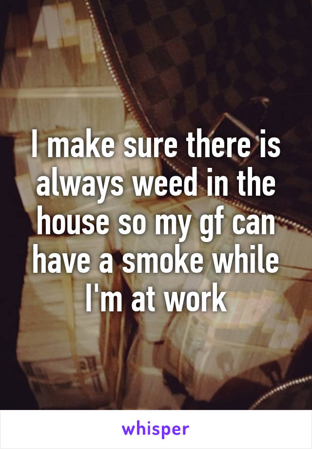 I make sure there is always weed in the house so my gf can have a smoke while I'm at work