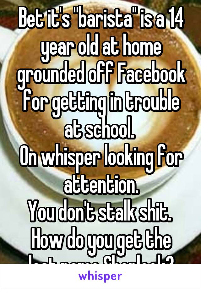 Bet it's "barista" is a 14 year old at home grounded off Facebook for getting in trouble at school. 
On whisper looking for attention.
You don't stalk shit. 
How do you get the last name Sherlock?
