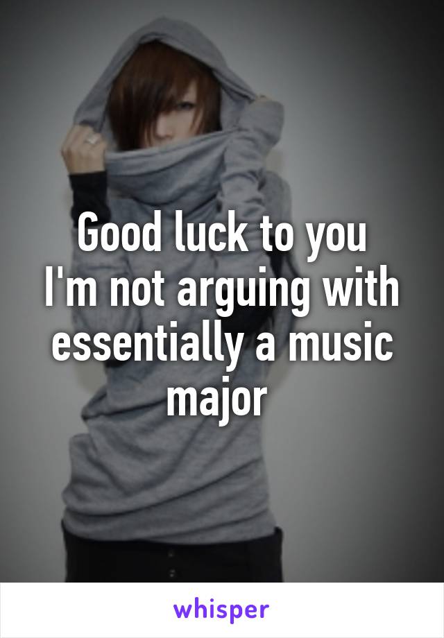 Good luck to you
I'm not arguing with essentially a music major 