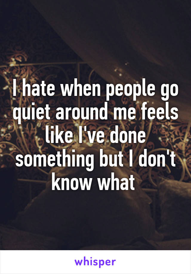 I hate when people go quiet around me feels like I've done something but I don't know what 