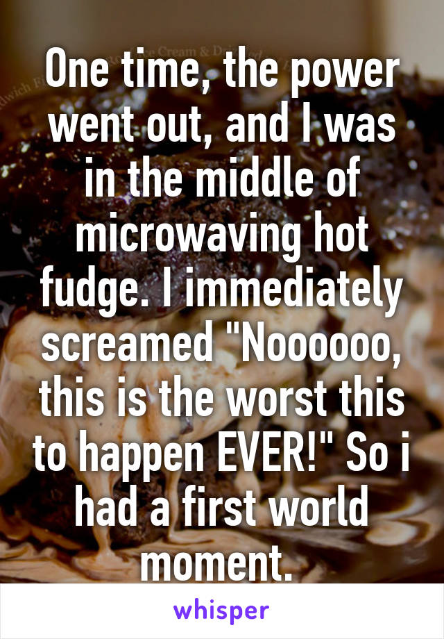 One time, the power went out, and I was in the middle of microwaving hot fudge. I immediately screamed "Noooooo, this is the worst this to happen EVER!" So i had a first world moment. 