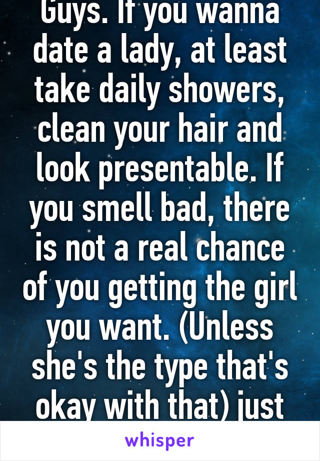 Guys. If you wanna date a lady, at least take daily showers, clean your hair and look presentable. If you smell bad, there is not a real chance of you getting the girl you want. (Unless she's the type that's okay with that) just some advice