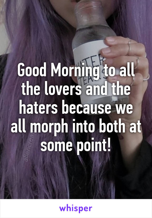 Good Morning to all the lovers and the haters because we all morph into both at some point!