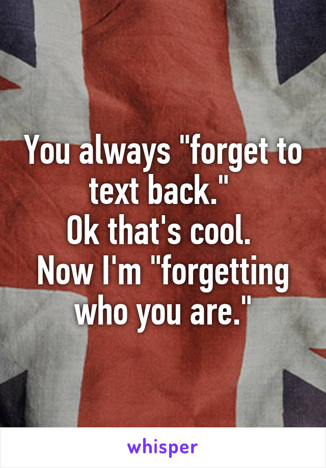 You always "forget to text back." 
Ok that's cool. 
Now I'm "forgetting who you are."