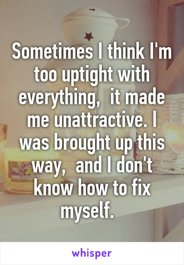 Sometimes I think I'm too uptight with everything,  it made me unattractive. I was brought up this way,  and I don't know how to fix myself.  