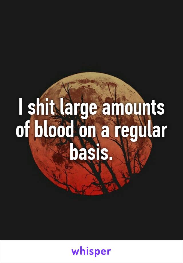 I shit large amounts of blood on a regular basis.