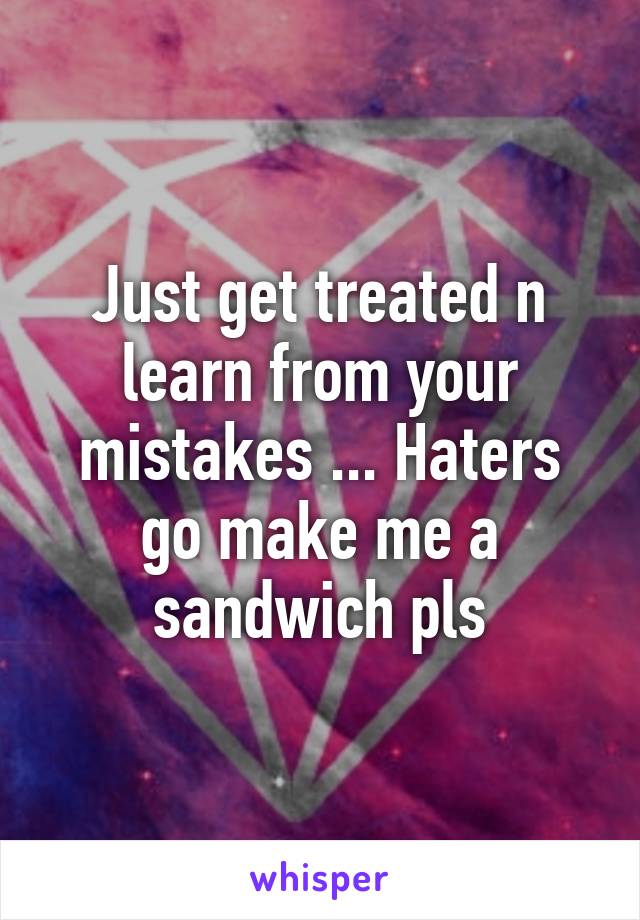 Just get treated n learn from your mistakes ... Haters go make me a sandwich pls