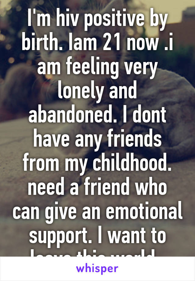 I'm hiv positive by birth. Iam 21 now .i am feeling very lonely and abandoned. I dont have any friends from my childhood. need a friend who can give an emotional support. I want to leave this world .