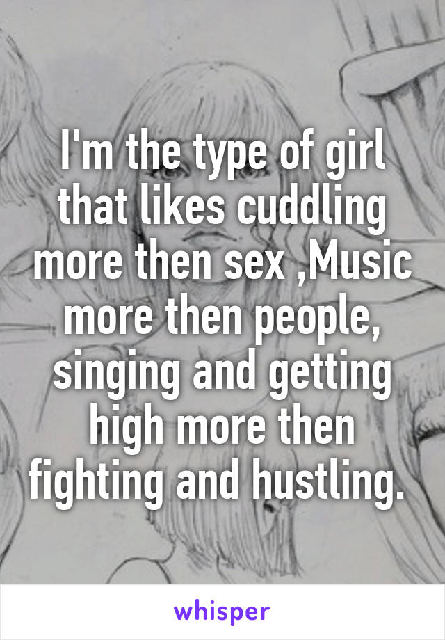 I'm the type of girl that likes cuddling more then sex ,Music more then people, singing and getting high more then fighting and hustling. 