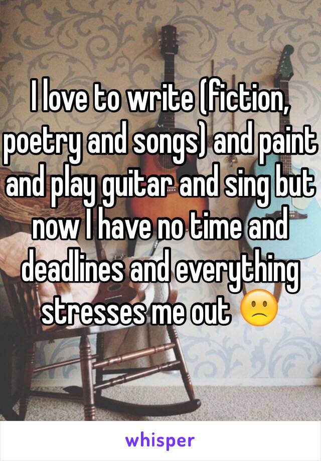 I love to write (fiction, poetry and songs) and paint and play guitar and sing but now I have no time and deadlines and everything stresses me out 🙁