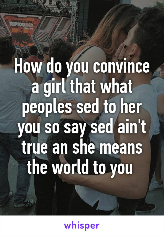 How do you convince a girl that what peoples sed to her you so say sed ain't true an she means the world to you 