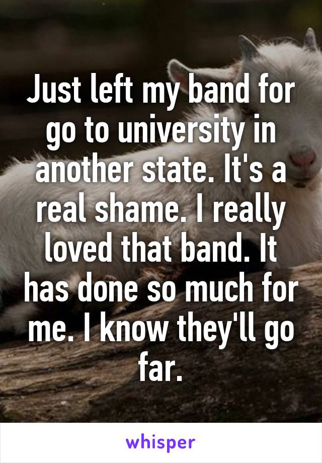 Just left my band for go to university in another state. It's a real shame. I really loved that band. It has done so much for me. I know they'll go far.