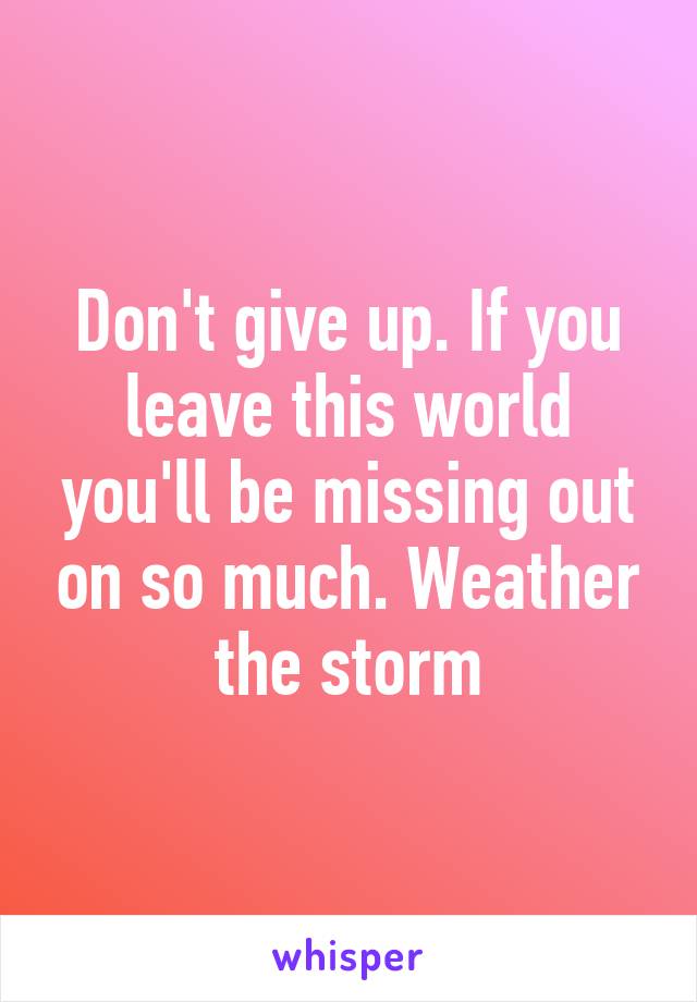 Don't give up. If you leave this world you'll be missing out on so much. Weather the storm