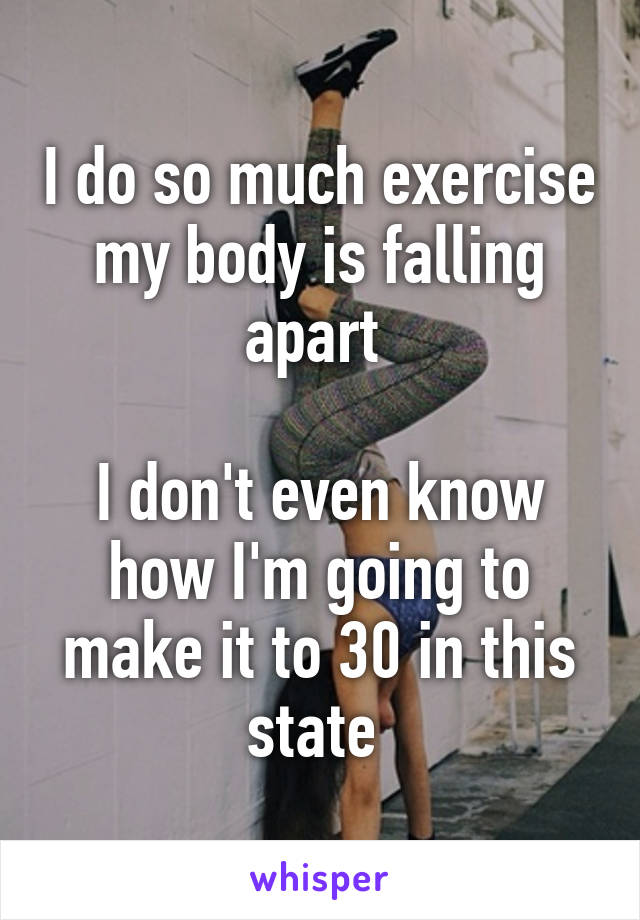 I do so much exercise my body is falling apart 

I don't even know how I'm going to make it to 30 in this state 