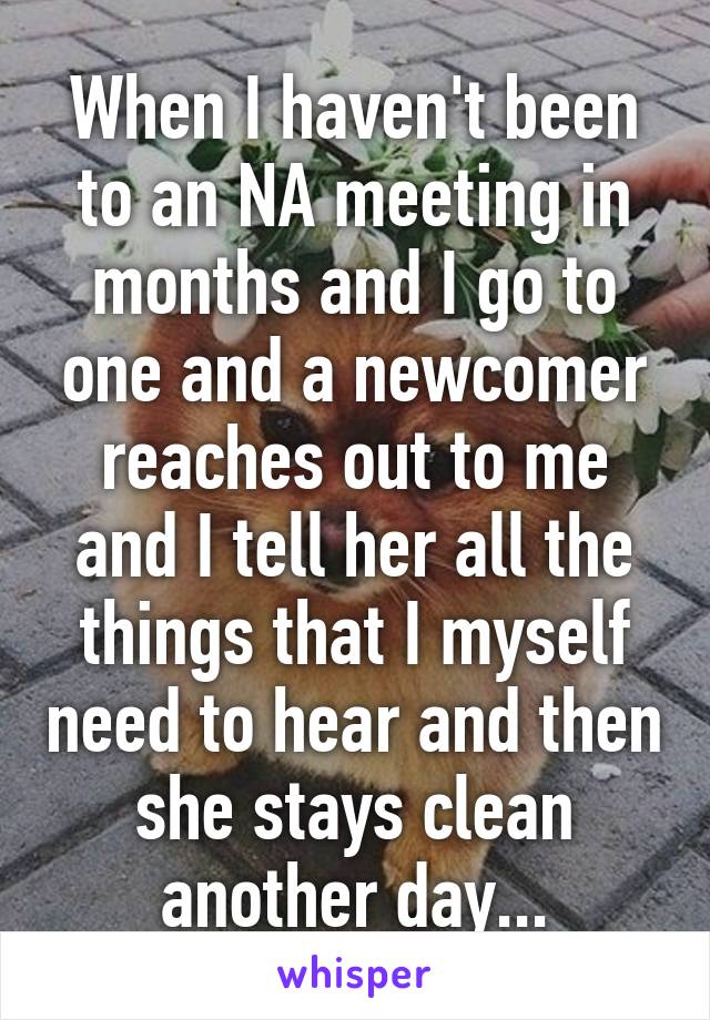 When I haven't been to an NA meeting in months and I go to one and a newcomer reaches out to me and I tell her all the things that I myself need to hear and then she stays clean another day...