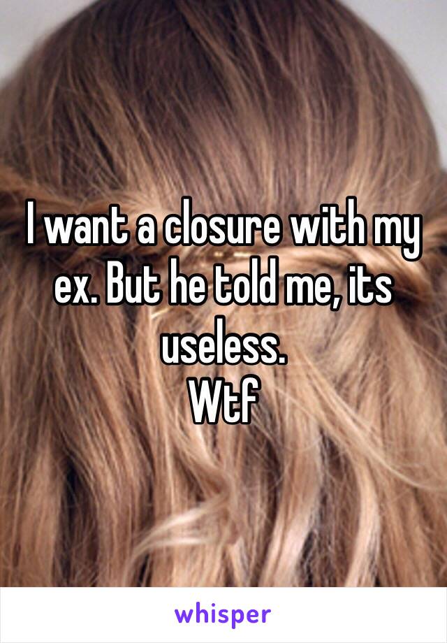 I want a closure with my ex. But he told me, its useless.
Wtf