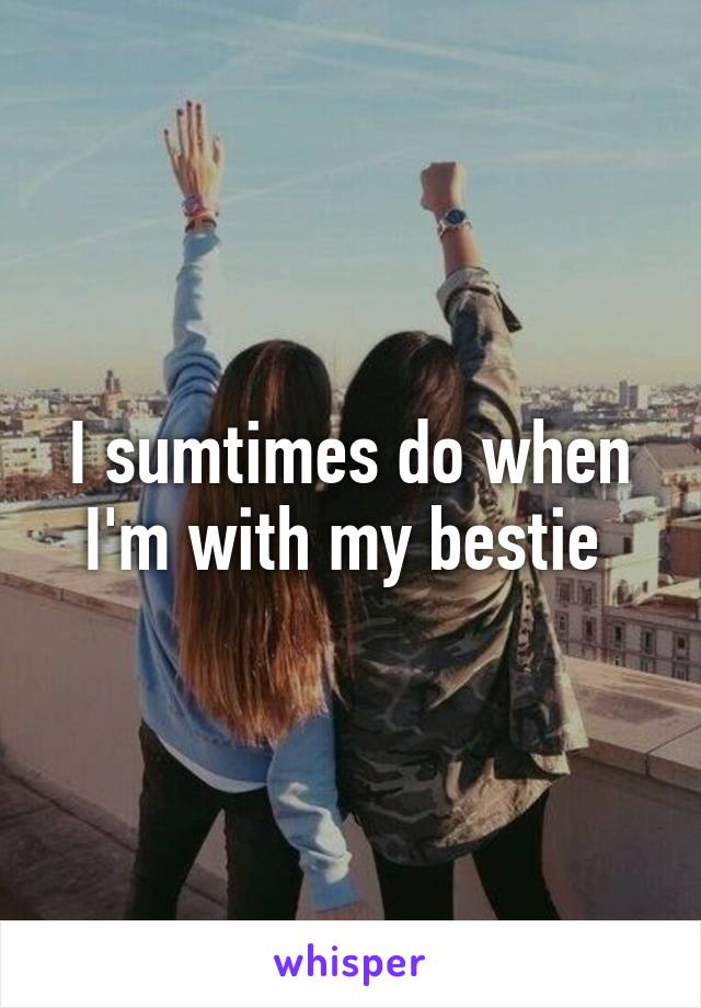 I sumtimes do when I'm with my bestie 