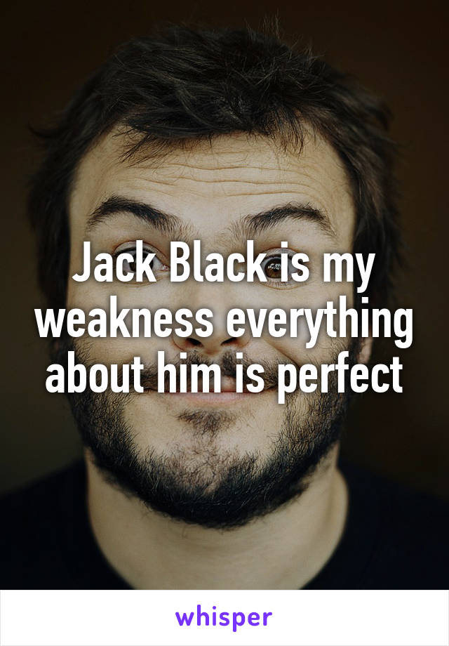 Jack Black is my weakness everything about him is perfect