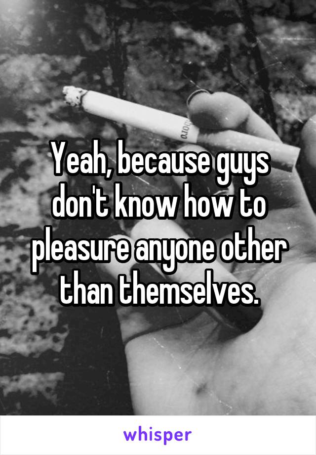 Yeah, because guys don't know how to pleasure anyone other than themselves.