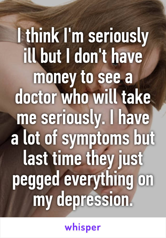 I think I'm seriously ill but I don't have money to see a doctor who will take me seriously. I have a lot of symptoms but last time they just pegged everything on my depression.